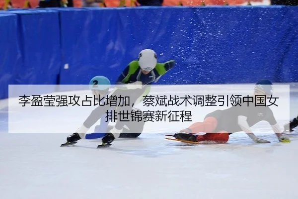 李盈莹强攻占比增加，蔡斌战术调整引领中国女排世锦赛新征程